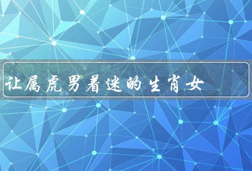 让属虎男着迷的生肖女（独立自主、自信大方、理解包容）