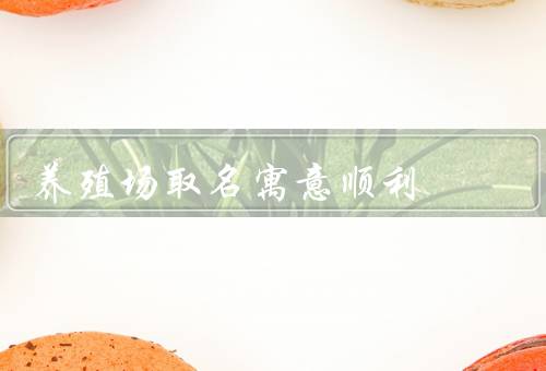 养殖场取名寓意顺利（重要性、寓意、创意）