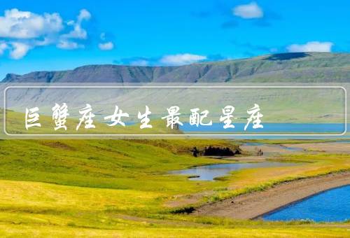 巨蟹座女生最配星座（默契相通／情感细腻／相互成全）