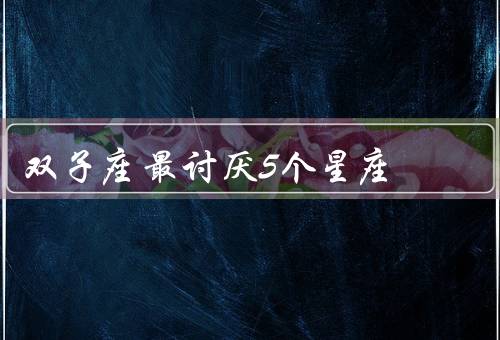 双子座最讨厌5个星座，巨蟹座、处女座、天蝎座