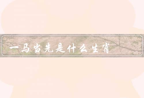 一马当先是什么生肖（马的特点／一马当先的象征／马年的特点）