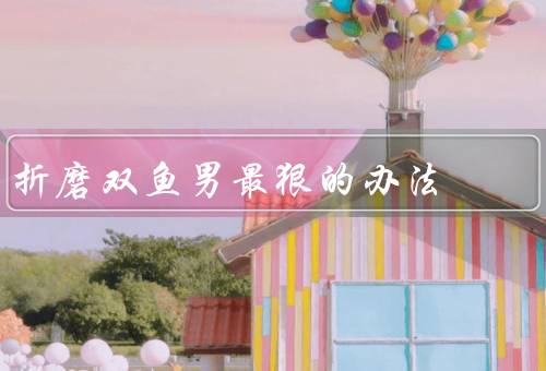折磨双鱼男最狠的办法（精神上的折磨、狠心的背叛、剥夺安全感）