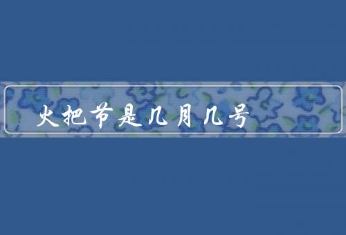 火把节是几月几号，起源、庆祝活动、文化意义