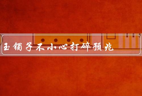 玉镯子不小心打碎预兆（玉镯子打碎的含义、打碎玉镯子的原因）