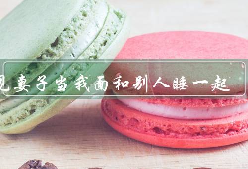 梦见妻子当我面和别人睡一起（梦中的情景／情感的困惑／可能的解释）