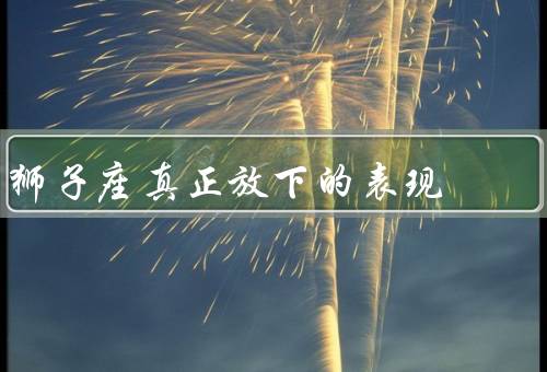 狮子座真正放下的表现，坦诚相待／沉默思考／重新振作