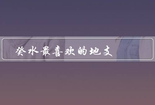 癸水最喜欢的地支，特点／给癸水带来的好运