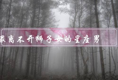 最离不开狮子女的星座男（白羊男／射手男／天秤男）