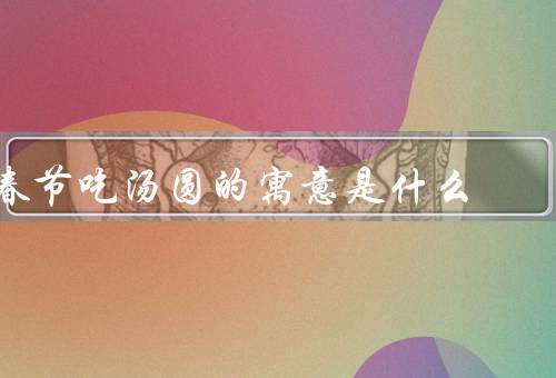春节吃汤圆的寓意是什么，春节团圆／祝福万事如意／象征圆满