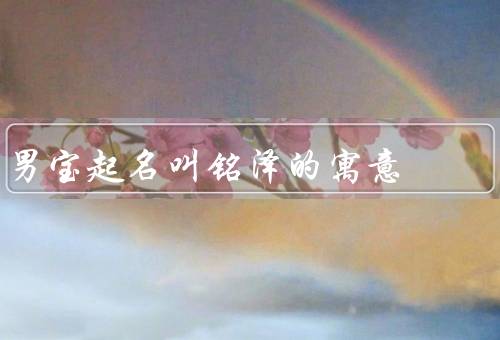 男宝起名叫铭泽的寓意，命名背景／铭的寓意／泽的寓意