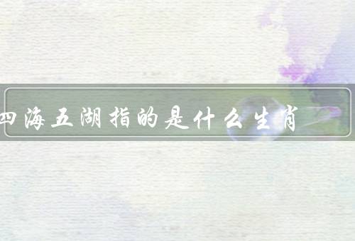 四海五湖指的是什么生肖（关联、所代表特点的关系、启示）