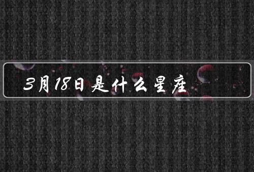 3月18日是什么星座，个性特点／爱情观／职业发展