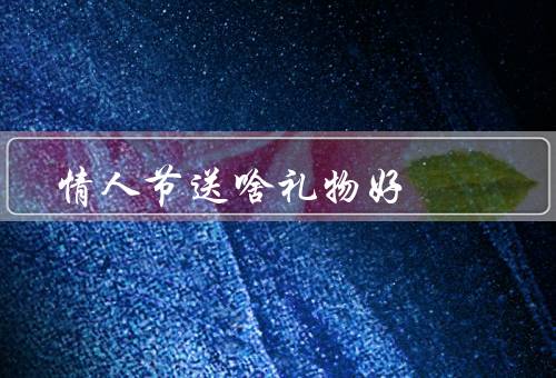 情人节送啥礼物好，花束／个性化定制礼物／约会