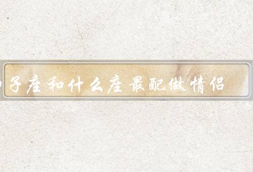 狮子座和什么座最配做情侣，天秤座／射手座／白羊座