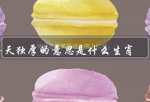 得天独厚的意思是什么生肖（属鼠、属龙、属猴）