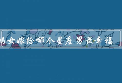 天蝎女嫁给哪个星座男最幸福，摩羯座男生／双鱼座男生／巨蟹座男生