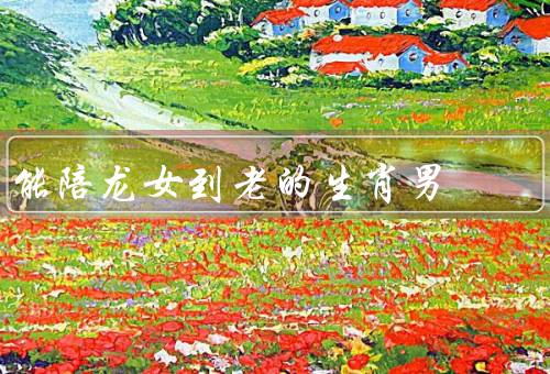 能陪龙女到老的生肖男，体贴关怀、共同成长、守护家庭