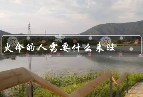 火命的人需要什么来旺（家庭和谐、职业发展机会、良好的人际关系）