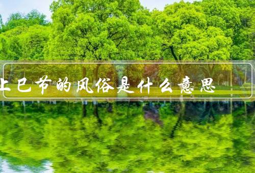 上巳节的风俗是什么意思（起源、习俗、意义）