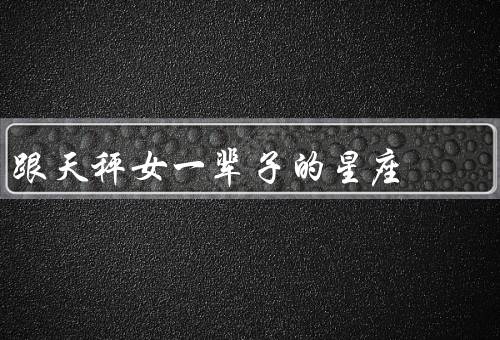 跟天秤女一辈子的星座，温柔贤惠、爱美心态、公平正义