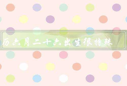 农历六月二十六出生很特殊（独特的性格、特殊的命运、独立自主）