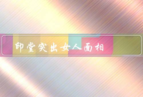 印堂突出女人面相，含义／外貌特征／女性性格特点