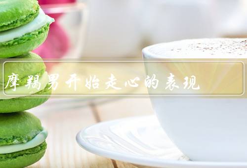 摩羯男开始走心的表现（温柔细腻／主动表达／愿意付出）