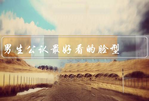 男生公认最好看的脸型，特点／优势／塑造方法