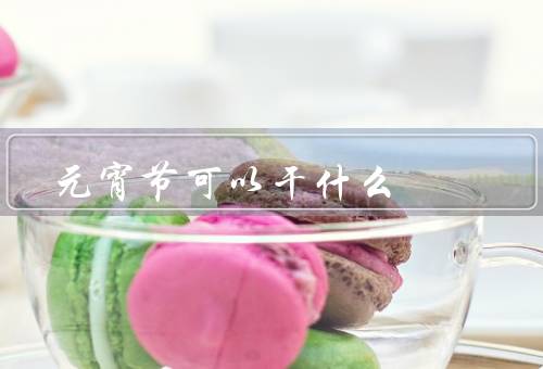 元宵节可以干什么（制作灯笼／观赏花灯／吃元宵）