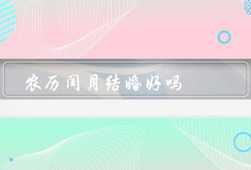 农历闰月结婚好吗，婚姻长久稳定／孩子聪明健康／传统文化符合习俗