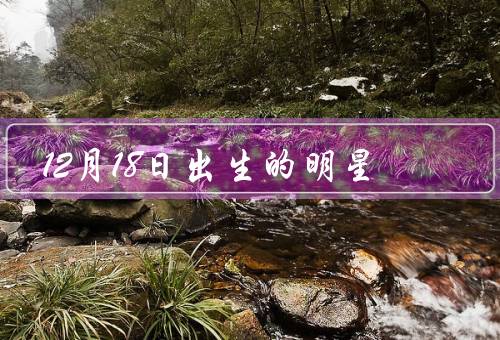 12月18日出生的明星（范冰冰／郑恺／林志玲）
