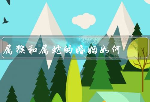 属猴和属蛇的婚姻如何（性格特点、互补之处、相处之道）