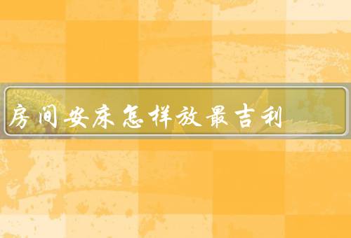 房间安床怎样放最吉利（朝向／位置／摆放方式）