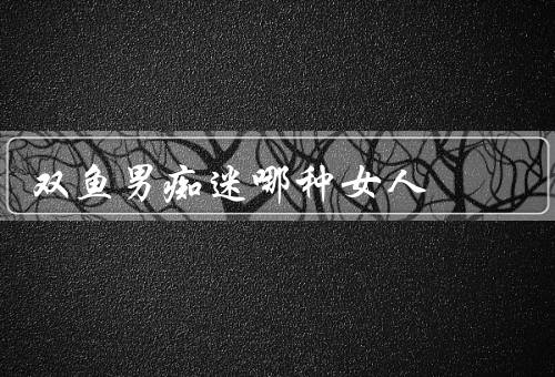 双鱼男痴迷哪种女人（温柔体贴的女人、有才华的女人）
