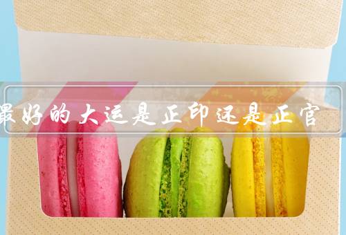 人最好的大运是正印还是正官，正印的优势／正官的优势／结论