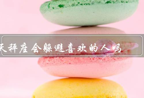 天秤座会躲避喜欢的人吗（犹豫不决／追求平衡／不安全感）