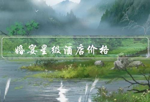 婚宴星级酒店价格，五星级酒店／四星级酒店／三星级酒店