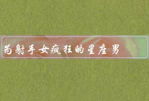 为射手女疯狂的星座男，独立个性／乐观态度／冒险精神