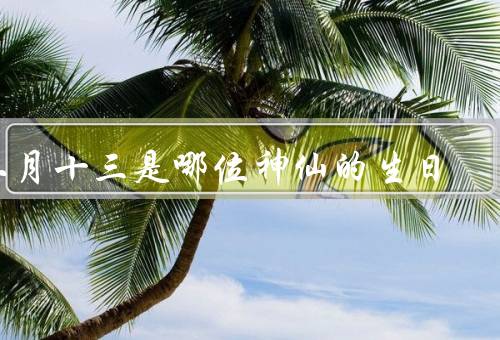 二月十三是哪位神仙的生日，元宵节、传说与元宵节的联系