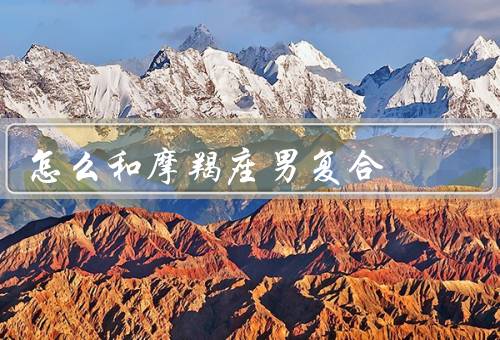 怎么和摩羯座男复合，理解他的性格、改变自己、给予时间和空间