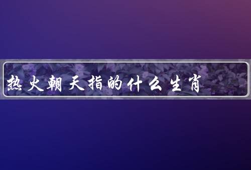 热火朝天指的什么生肖，龙／马／猴
