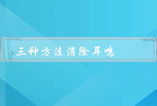 三种方法消除耳鸣（中医调理／保持健康生活方式／听力保护和）