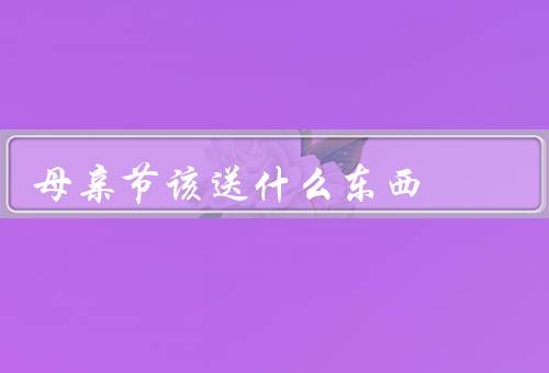 母亲节该送什么东西，实用的家居用品／美容养颜产品／陪伴的时间