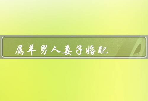 属羊男人最佳妻子婚配，性格相容、家庭观念一致、相互支持