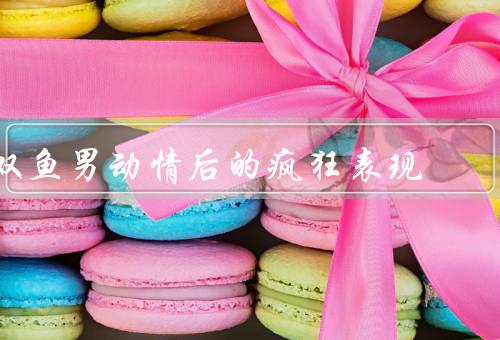 双鱼男动情后的疯狂表现，追求者的身份／浪漫的举动／情绪的起伏