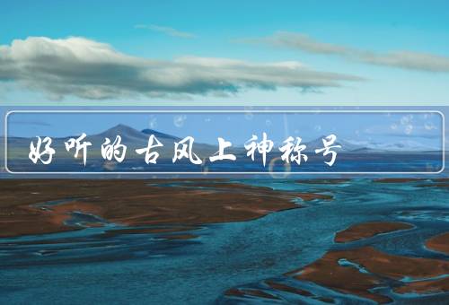 好听的古风上神称号，月下琴客、风吹歌仙、谪仙墨客