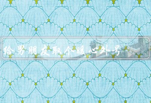 给男朋友取个暖心外号，宠物糖果、阳光男神、温暖大熊