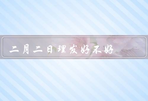 二月二日理发好不好，发型与运气／注意事项／其他意义