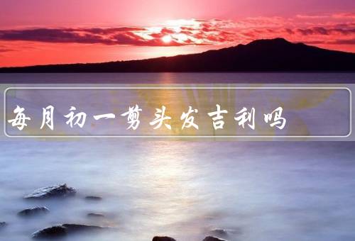 每月初一剪头发吉利吗（由来／象征意义／好处）