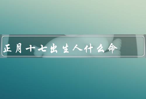 正月十七出生人什么命（性格特点、事业发展、婚姻家庭）